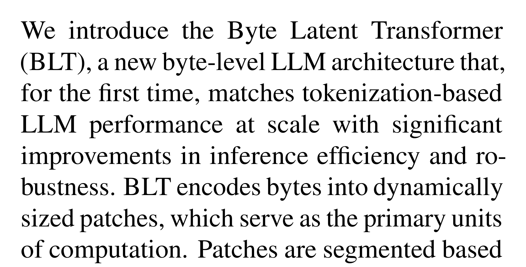 Pagnoni et al.: We introduce the Byte Latent Transformer (BLT), a new byte-level LLM architecture that, for the first time, matches tokenization-based LLM performance at scale with significant improvements in inference efficiency and robustness. BLT encodes bytes into dynamically sized patches, which serve as the primary units of computation.