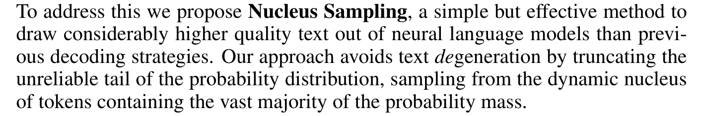 Holtzman et al.: To address this we propose Nucleus Sampling, a simple but effective method to draw the best out of neural generation. By sampling text from the dynamic nucleus of the probability distribution, which allows for diversity while effectively truncating the less reliable tail of the distribution.