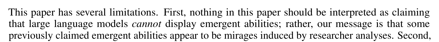 This paper has several limitations. First, nothing in this paper should be interpreted as claiming that large language models cannot display emergent abilities; rather, our message is that some previously claimed emergent abilities appear to be mirages induced by researcher analyses. Second,