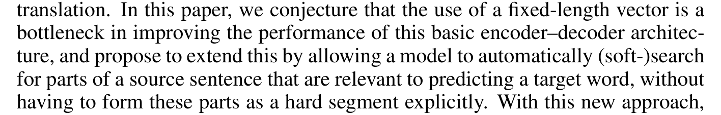 Bahdanau et al.: In this paper, we conjecture that the use of a fixed-length vector is a bottleneck in improving the performance of this basic encoder–decoder architecture, and propose to extend this by allowing a model to automatically (soft-)search for parts of a source sentence that are relevant to predicting a target word, without having to form these parts as a hard segment explicitly.