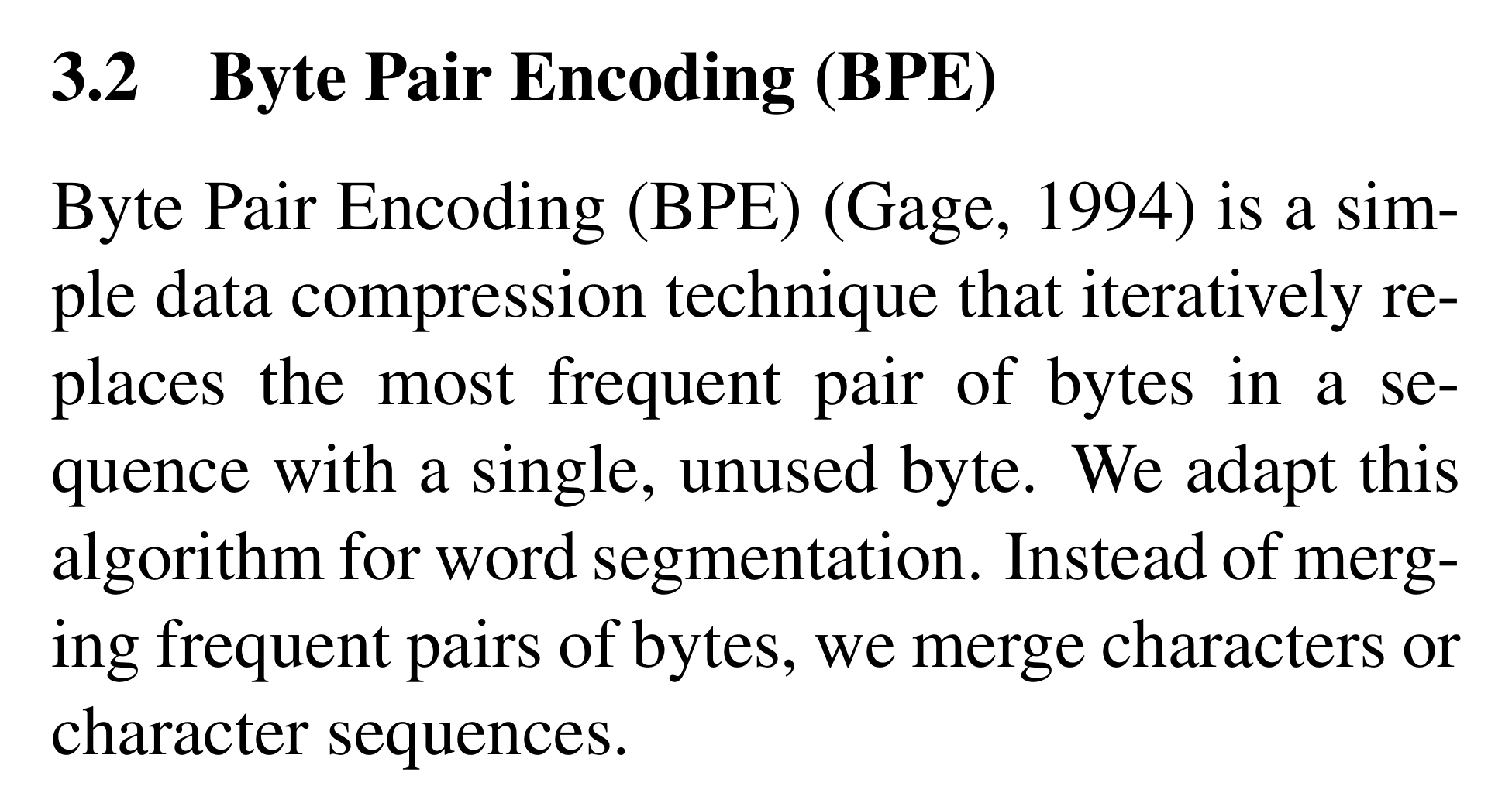 Sennrich et al., section 3.2: Byte Pair Encoding (BPE) (Gage, 1994) is a simple data compression technique that iteratively replaces the most frequent pair of bytes in a sequence with a single, unused byte. We adapt this algorithm for word segmentation. Instead of merging frequent pairs of bytes, we merge characters or character sequences.