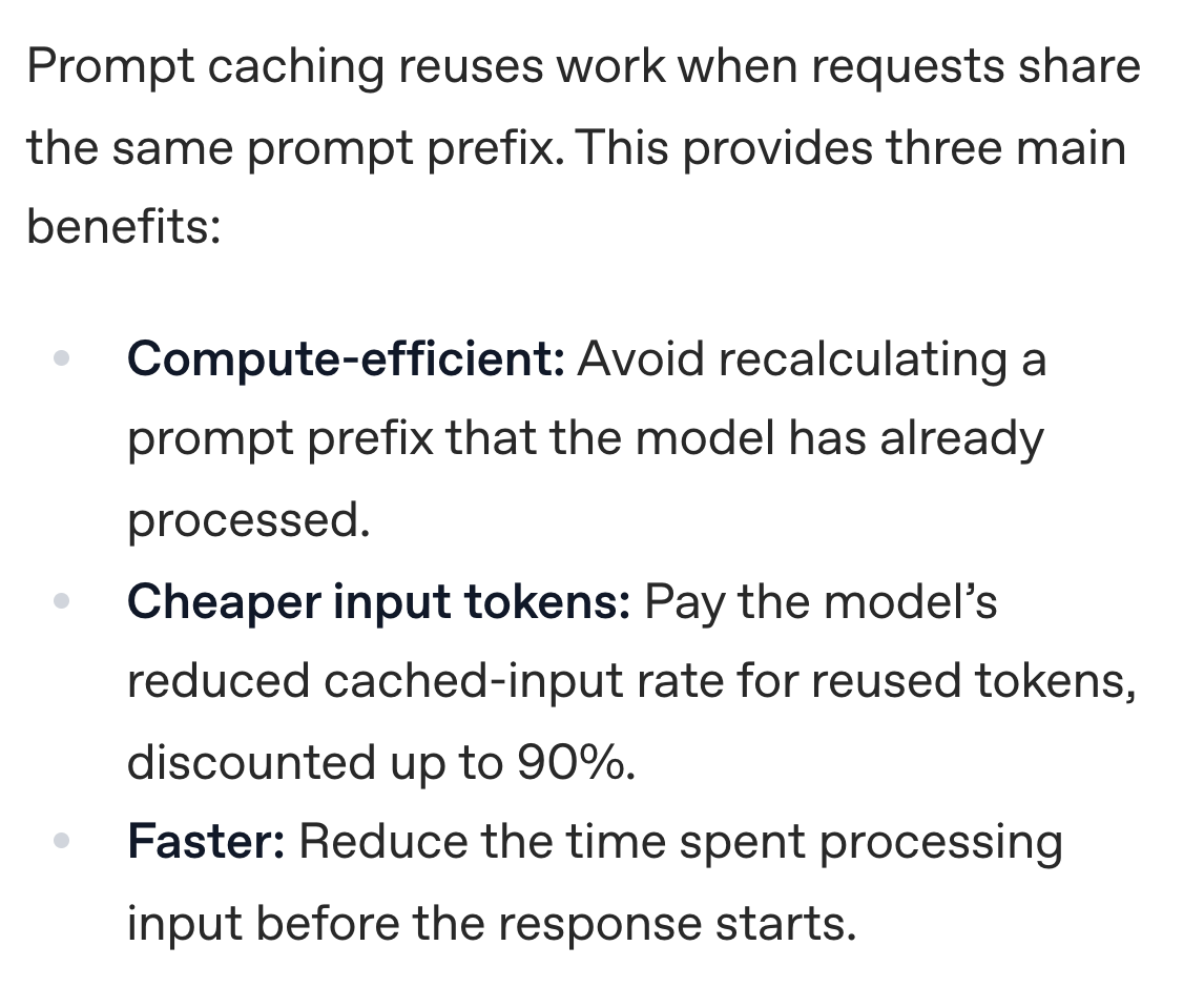 OpenAI prompt caching guide: Prompt caching reuses work when requests share the same prompt prefix. This provides three main benefits: Compute-efficient: Avoid recalculating a prompt prefix that the model has already processed. Cheaper input tokens: Pay the model’s reduced cached-input rate for reused tokens, discounted up to 90%. Faster: Reduce the time spent processing input before the response starts.
