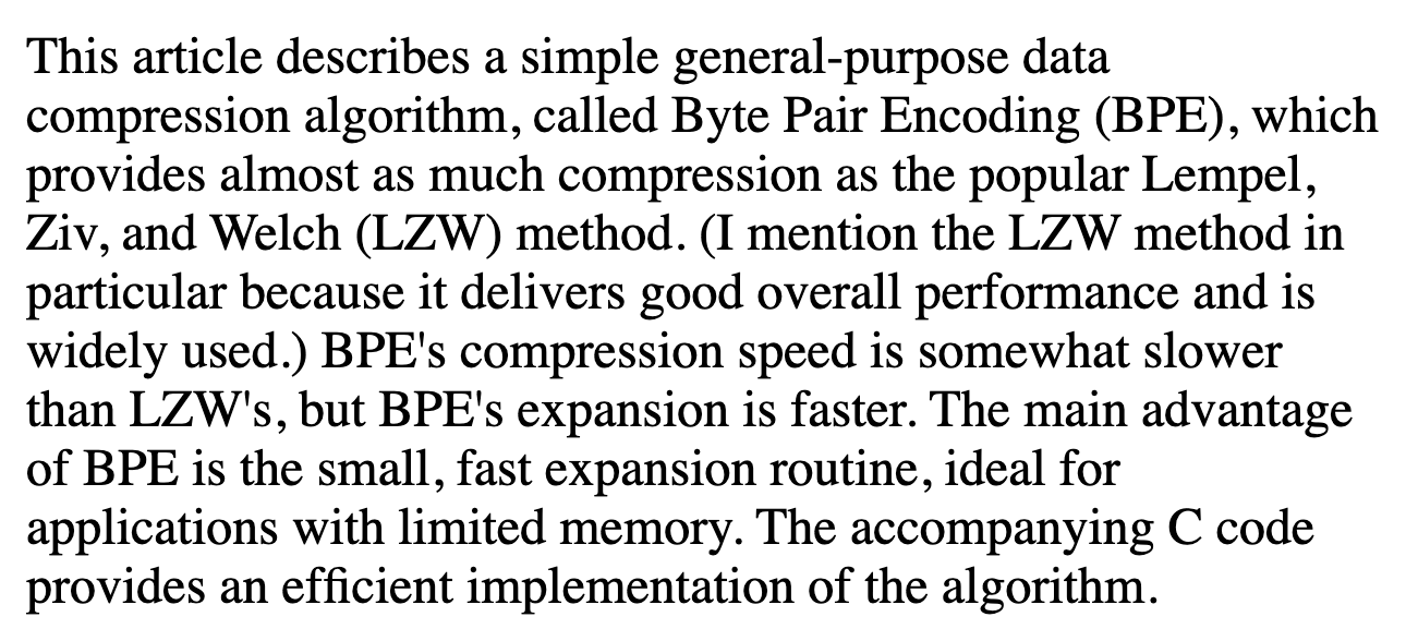 Gage: This article describes a simple general-purpose data compression algorithm, called Byte Pair Encoding (BPE), which provides almost as much compression as the popular Lempel, Ziv, and Welch (LZW) method.