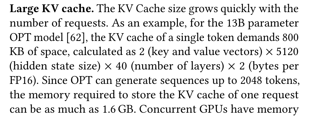 Kwon et al.: Large KV cache. The KV Cache size grows quickly with the number of requests. As an example, for the 13B parameter OPT model [62], the KV cache of a single token demands 800 KB of space, calculated as 2 (key and value vectors) × 5120 (hidden state size) × 40 (number of layers) × 2 (bytes per FP16). Since OPT can generate sequences up to 2048 tokens, the memory required to store the KV cache of one request can be as much as 1.6 GB. Concurrent GPUs have memory