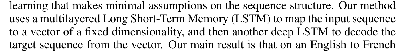 Sutskever, Vinyals and Le: Our method uses a multilayered Long Short-Term Memory (LSTM) to map the input sequence to a vector of a fixed dimensionality, and then another deep LSTM to decode the target sequence from the vector.