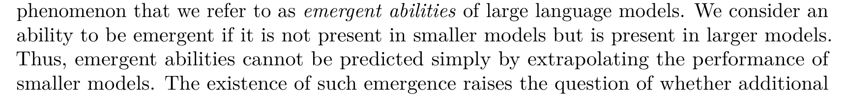 phenomenon that we refer to as emergent abilities of large language models. We consider an ability to be emergent if it is not present in smaller models but is present in larger models. Thus, emergent abilities cannot be predicted simply by extrapolating the performance of smaller models. The existence of such emergence raises the question of whether additional