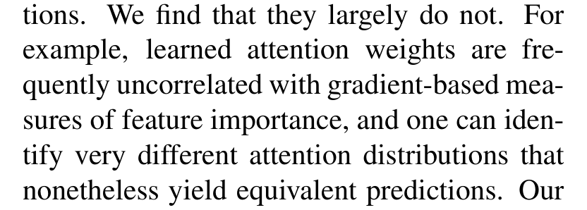 Jain and Wallace: We find that they largely do not. For example, learned attention weights are frequently uncorrelated with gradient-based measures of feature importance, and one can identify very different attention distributions that nonetheless yield equivalent predictions.