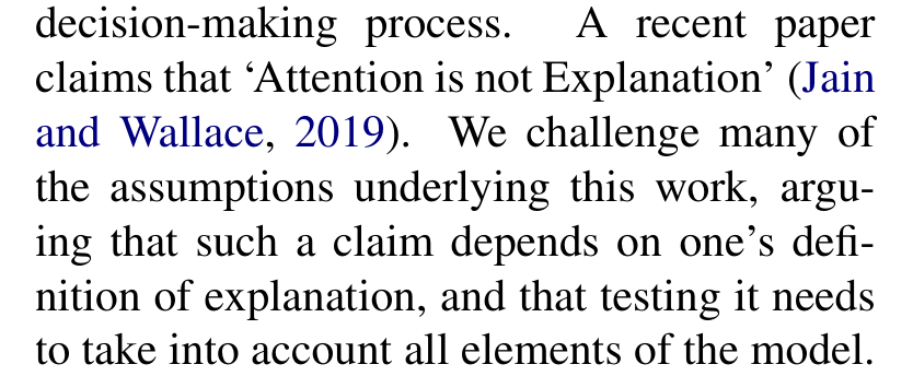 Wiegreffe and Pinter: A recent paper claims that Attention is not Explanation (Jain and Wallace, 2019). We challenge many of the assumptions underlying this work, arguing that such a claim depends on one's definition of explanation, and that testing it needs to take into account all elements of the model.
