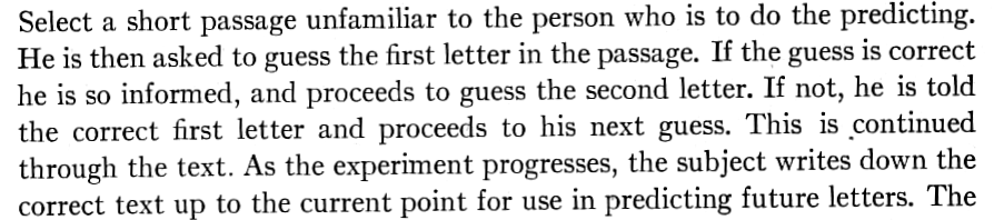 Shannon 1951: Select a short passage unfamiliar to the person who is to do the predicting. He is then asked to guess the first letter in the passage. If the guess is correct he is so informed, and proceeds to guess the second letter. If not, he is told the correct first letter and proceeds to his next guess.