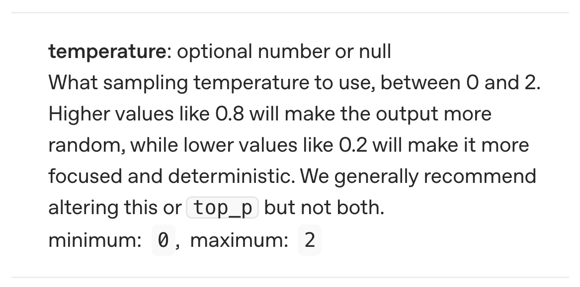 OpenAI API reference: What sampling temperature to use, between 0 and 2. Higher values like 0.8 will make the output more random, while lower values like 0.2 will make it more focused and deterministic. We generally recommend altering this or top_p but not both.