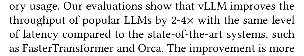 Kwon et al.: ory usage. Our evaluations show that vLLM improves the throughput of popular LLMs by 2-4× with the same level of latency compared to the state-of-the-art systems, such as FasterTransformer and Orca. The improvement is more