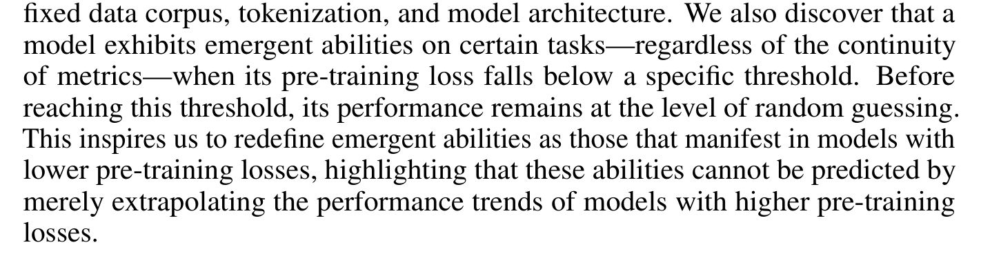 fixed data corpus, tokenization, and model architecture. We also discover that a model exhibits emergent abilities on certain tasks—regardless of the continuity of metrics—when its pre-training loss falls below a specific threshold. Before reaching this threshold, its performance remains at the level of random guessing. This inspires us to redefine emergent abilities as those that manifest in models with lower pre-training losses, highlighting that these abilities cannot be predicted by merely extrapolating the performance trends of models with higher pre-training losses.